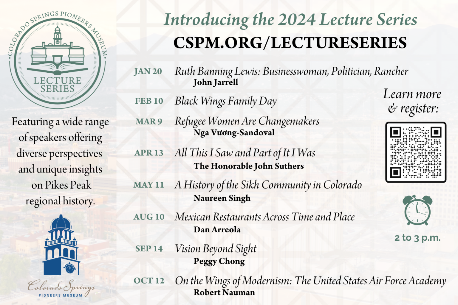 Introducing the 2024 Lecture Series. Featuring a wide range of speakers offering diverse perspective and unique insights on Pikes Peak Regional History. January 20. Ruth Banning Lewis: Businesswoman, Politician, Rancher. Presented by John Jarrell. February 10. Black Wings Family Day. March 9. Refugee Women Are Changemakers. Presented by Nga Vu'o'ng-Sandoval. April 13. "All This I Saw and Part of it I Was." Presented by the Honorable John Suthers. May 11. A History of the Sikh Community in Colorado. Presented by Naureen Singh. August 10. Mexican Restaurants Across Time and Place. Presented by Dan Arreola. September 14. Vision Beyond Sight. Presented by Peggy Chong. October 12. On the Wings of Modernism: The United States Air Force Academy. Presented by Robert Nauman. All events are from 2:00 to 3:00 p.m. Learn more and register at cspm.org/LectureSeries